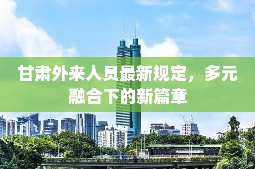 甘肃外来人员最新规定，多元融合下的新篇章
