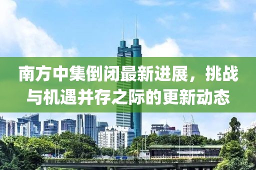 南方中集倒闭最新进展，挑战与机遇并存之际的更新动态