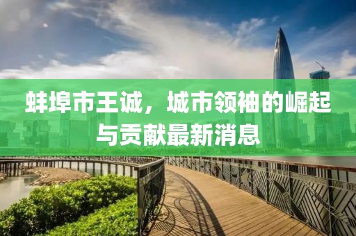 蚌埠市王诚，城市领袖的崛起与贡献最新消息
