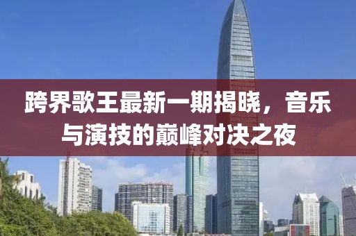 跨界歌王最新一期揭晓，音乐与演技的巅峰对决之夜