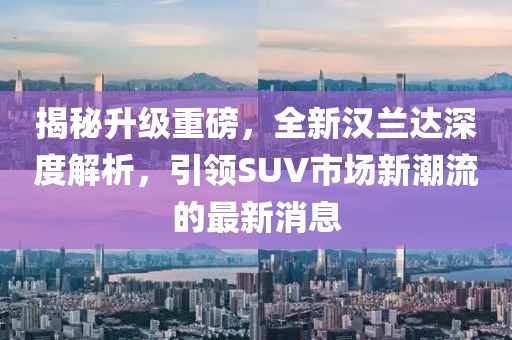揭秘升级重磅，全新汉兰达深度解析，引领SUV市场新潮流的最新消息