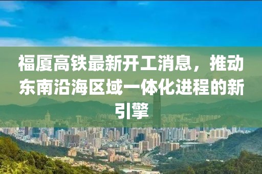 福厦高铁最新开工消息，推动东南沿海区域一体化进程的新引擎