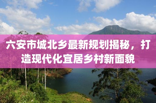 六安市城北乡最新规划揭秘，打造现代化宜居乡村新面貌