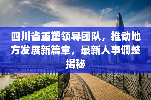 四川省重塑领导团队，推动地方发展新篇章，最新人事调整揭秘