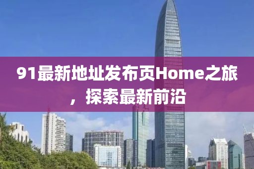 91最新地址发布页Home之旅，探索最新前沿