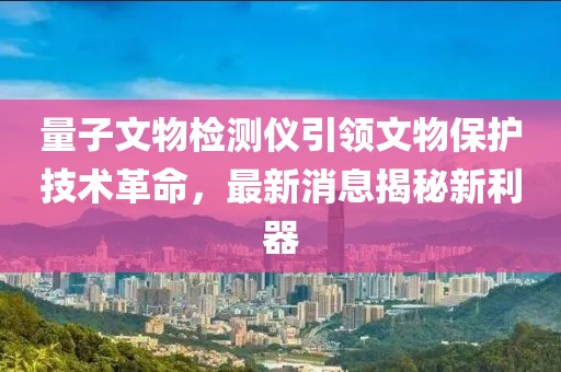 量子文物检测仪引领文物保护技术革命，最新消息揭秘新利器