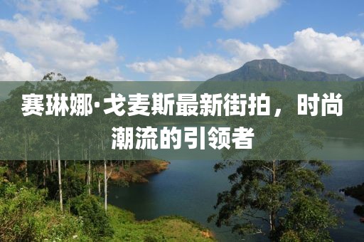 赛琳娜·戈麦斯最新街拍，时尚潮流的引领者