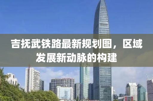 吉抚武铁路最新规划图，区域发展新动脉的构建