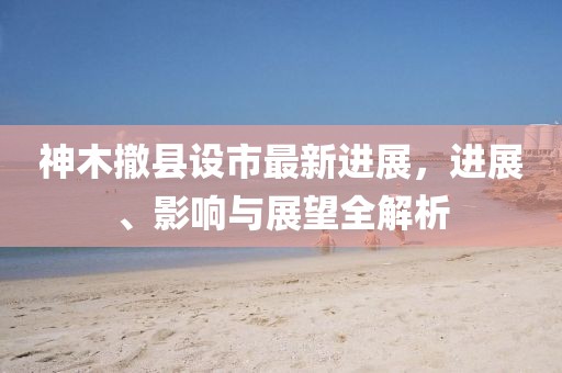 神木撤县设市最新进展，进展、影响与展望全解析