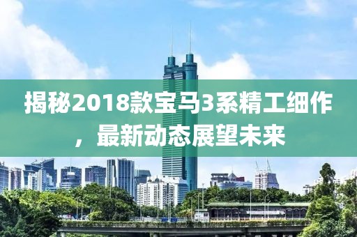 揭秘2018款宝马3系精工细作，最新动态展望未来