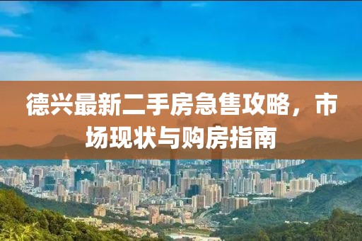 德兴最新二手房急售攻略，市场现状与购房指南