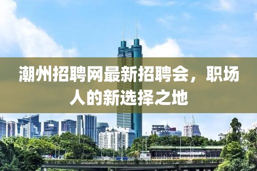 潮州招聘网最新招聘会，职场人的新选择之地