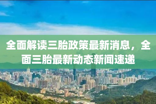 全面解读三胎政策最新消息，全面三胎最新动态新闻速递
