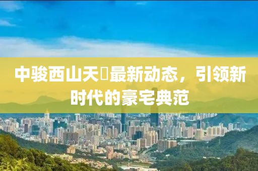 中骏西山天瓃最新动态，引领新时代的豪宅典范