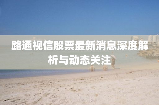 路通视信股票最新消息深度解析与动态关注