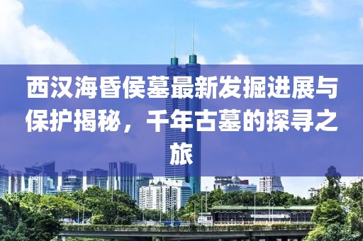 西汉海昏侯墓最新发掘进展与保护揭秘，千年古墓的探寻之旅