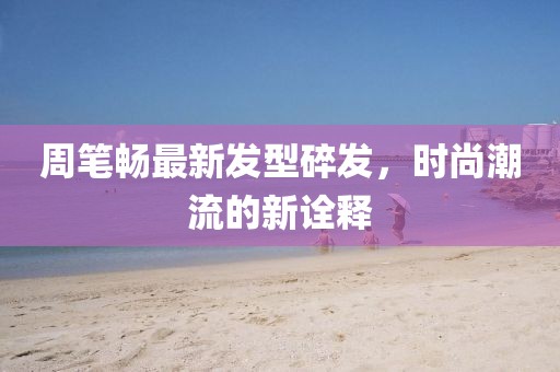 周笔畅最新发型碎发，时尚潮流的新诠释