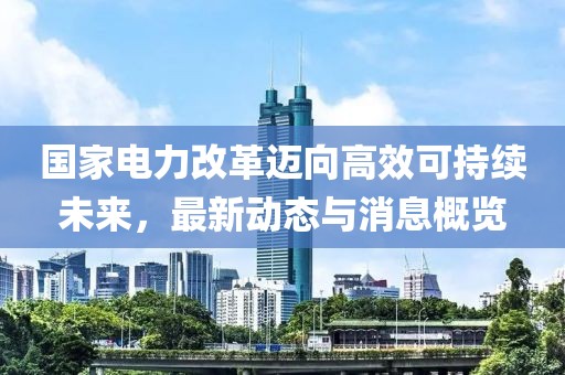 国家电力改革迈向高效可持续未来，最新动态与消息概览