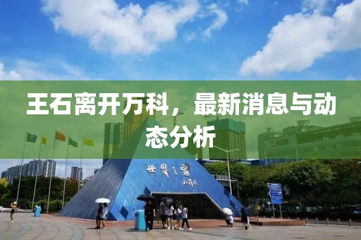 王石离开万科，最新消息与动态分析