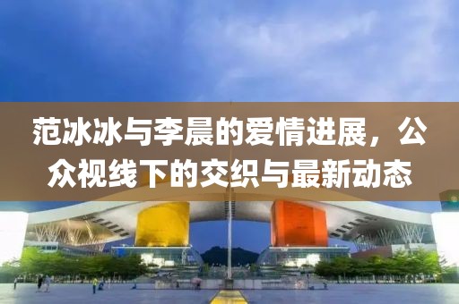范冰冰与李晨的爱情进展，公众视线下的交织与最新动态