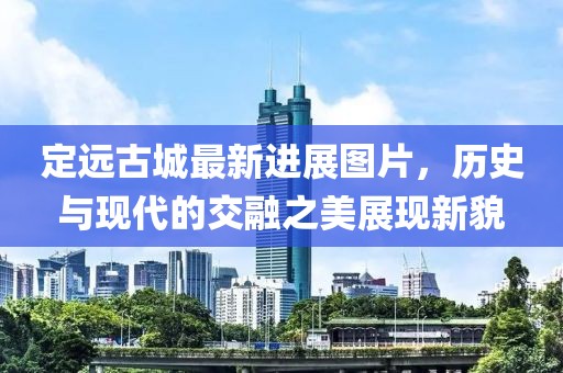 定远古城最新进展图片，历史与现代的交融之美展现新貌