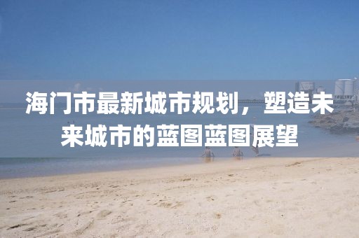 海门市最新城市规划，塑造未来城市的蓝图蓝图展望