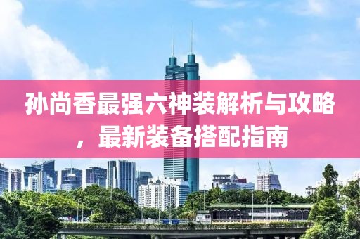 孙尚香最强六神装解析与攻略，最新装备搭配指南