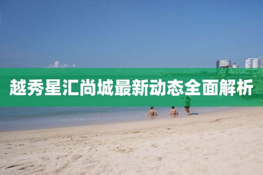 越秀星汇尚城最新动态全面解析