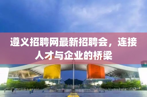 遵义招聘网最新招聘会，连接人才与企业的桥梁
