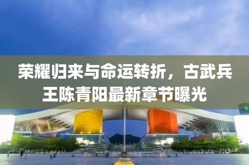 荣耀归来与命运转折，古武兵王陈青阳最新章节曝光