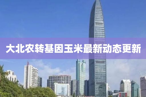 大北农转基因玉米最新动态更新