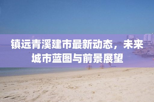 镇远青溪建市最新动态，未来城市蓝图与前景展望