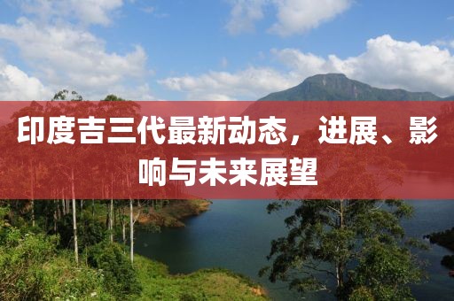 印度吉三代最新动态，进展、影响与未来展望