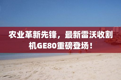 农业革新先锋，最新雷沃收割机GE80重磅登场！