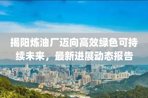 揭阳炼油厂迈向高效绿色可持续未来，最新进展动态报告