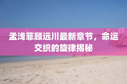 孟浅菲顾远川最新章节，命运交织的旋律揭秘