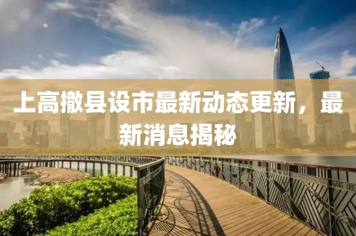 上高撤县设市最新动态更新，最新消息揭秘
