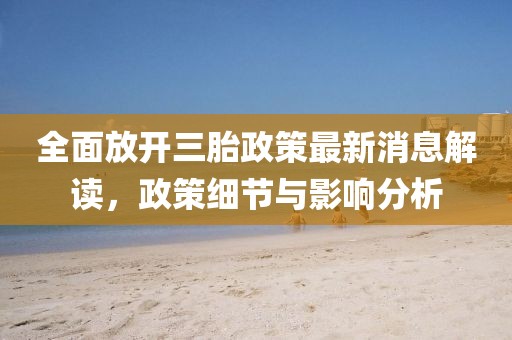 全面放开三胎政策最新消息解读，政策细节与影响分析