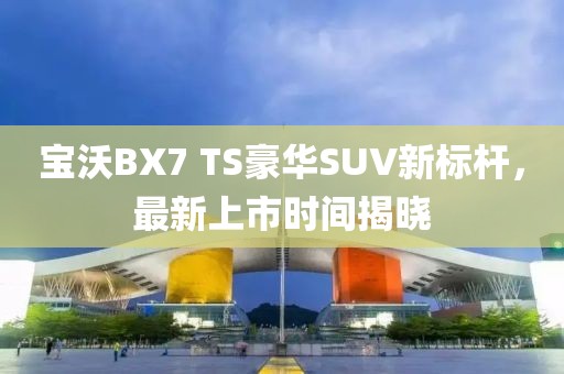 宝沃BX7 TS豪华SUV新标杆，最新上市时间揭晓