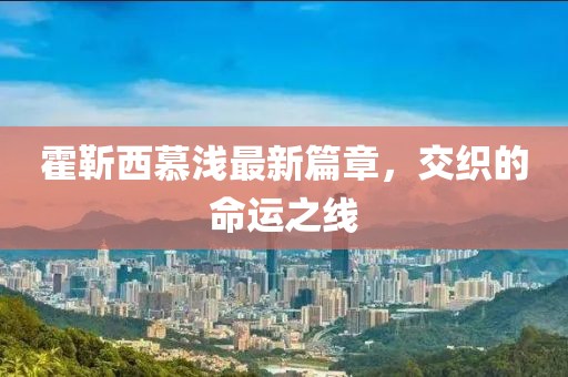 霍靳西慕浅最新篇章，交织的命运之线