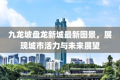 九龙坡盘龙新城最新图景，展现城市活力与未来展望