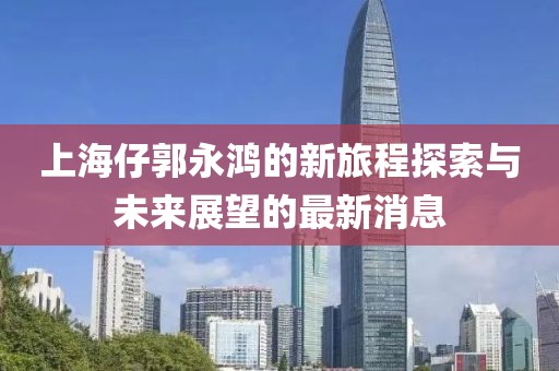 上海仔郭永鸿的新旅程探索与未来展望的最新消息