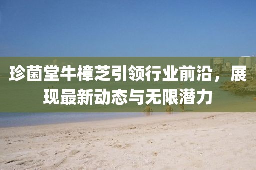 珍菌堂牛樟芝引领行业前沿，展现最新动态与无限潜力