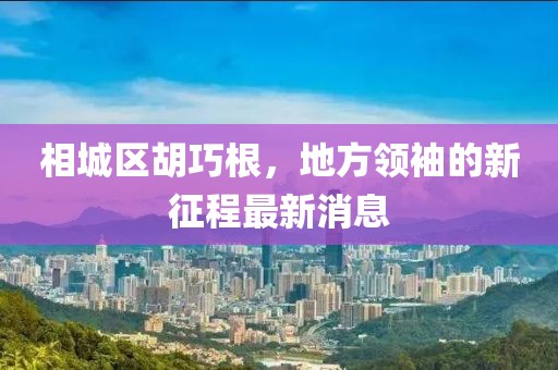 相城区胡巧根，地方领袖的新征程最新消息