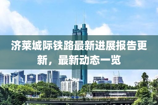 济莱城际铁路最新进展报告更新，最新动态一览