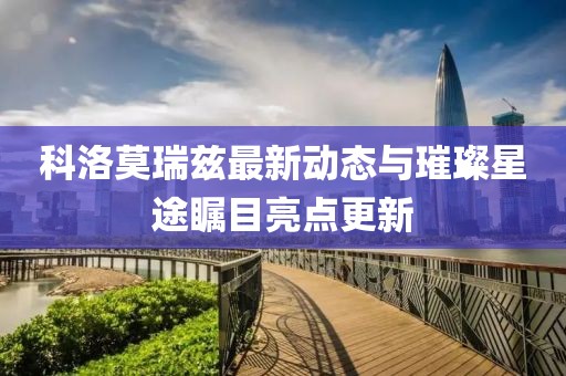 科洛莫瑞兹最新动态与璀璨星途瞩目亮点更新