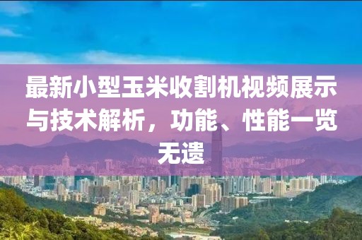 最新小型玉米收割机视频展示与技术解析，功能、性能一览无遗