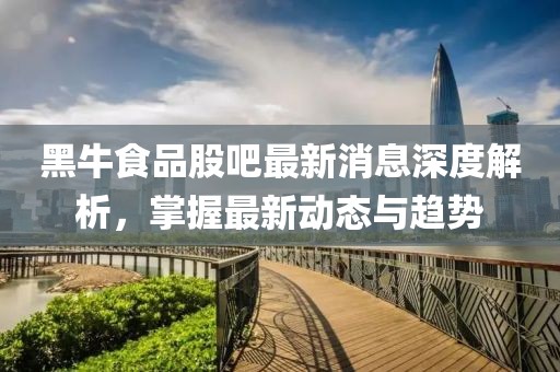 黑牛食品股吧最新消息深度解析，掌握最新动态与趋势