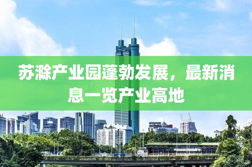 苏滁产业园蓬勃发展，最新消息一览产业高地