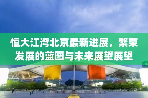 恒大江湾北京最新进展，繁荣发展的蓝图与未来展望展望